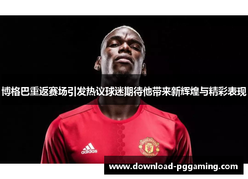 博格巴重返赛场引发热议球迷期待他带来新辉煌与精彩表现