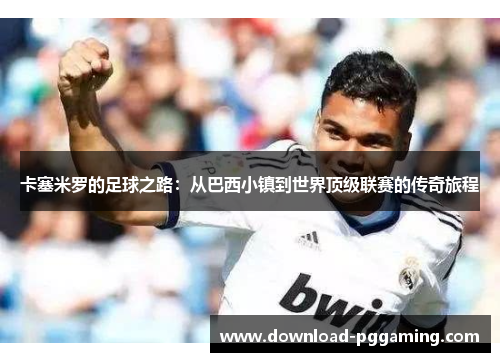 卡塞米罗的足球之路：从巴西小镇到世界顶级联赛的传奇旅程