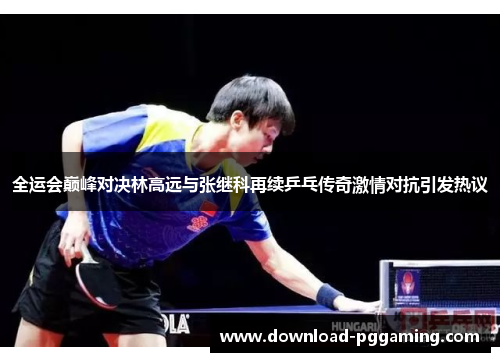 全运会巅峰对决林高远与张继科再续乒乓传奇激情对抗引发热议