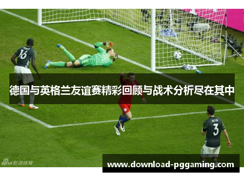 德国与英格兰友谊赛精彩回顾与战术分析尽在其中